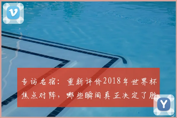 专访名宿：重新评价2018年世界杯焦点对阵，哪些瞬间真正决定了胜负？