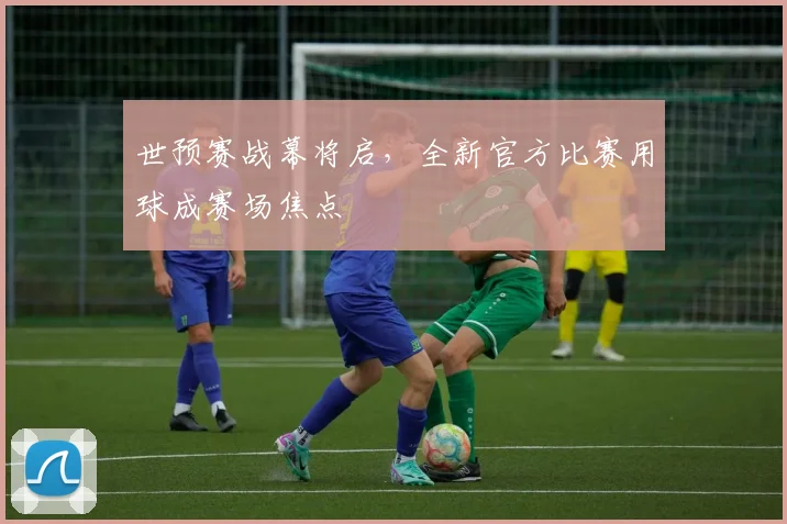 世预赛战幕将启，全新官方比赛用球成赛场焦点