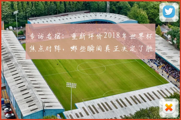 专访名宿：重新评价2018年世界杯焦点对阵，哪些瞬间真正决定了胜负？