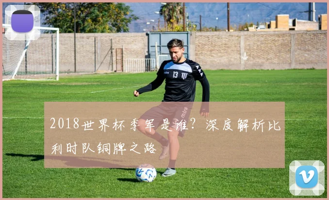 2018世界杯季军是谁？深度解析比利时队铜牌之路