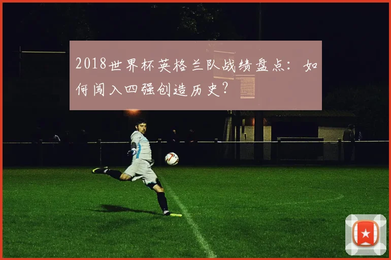 2018世界杯英格兰队战绩盘点：如何闯入四强创造历史？