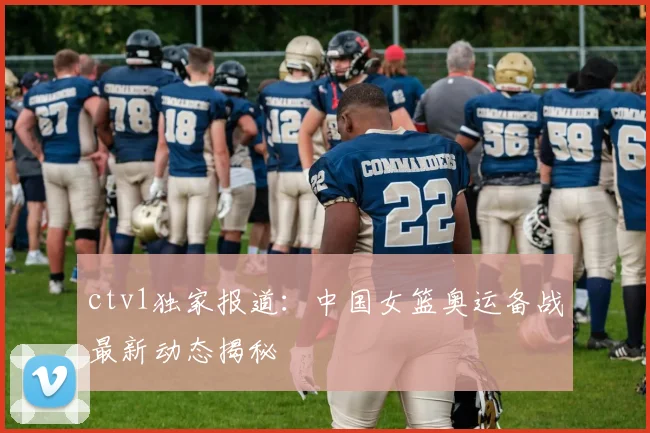ctv1独家报道：中国女篮奥运备战最新动态揭秘