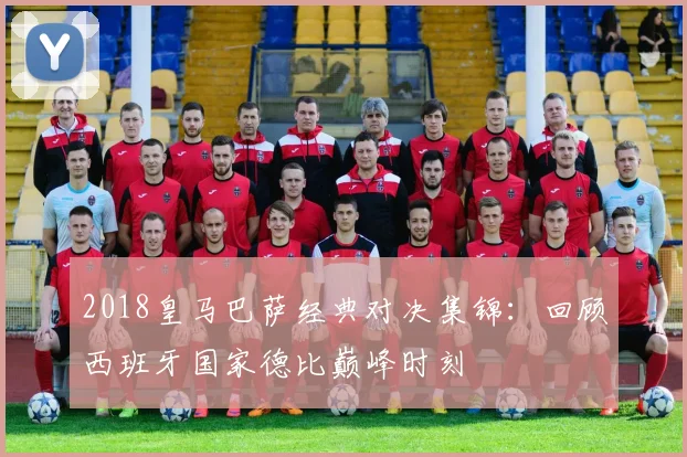 2018皇马巴萨经典对决集锦：回顾西班牙国家德比巅峰时刻