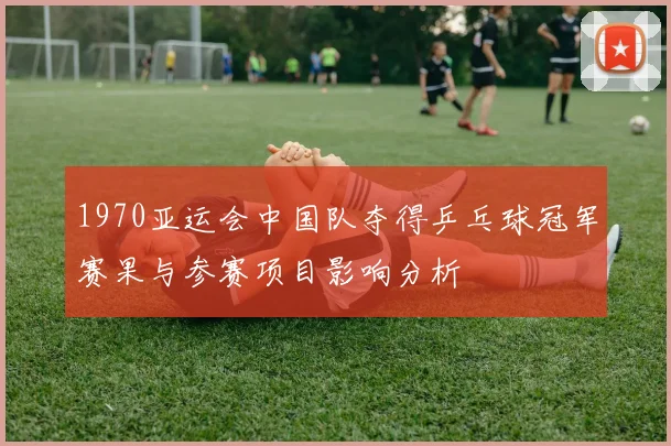 1970亚运会中国队夺得乒乓球冠军赛果与参赛项目影响分析