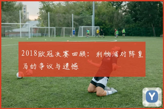 2018欧冠决赛回顾：利物浦对阵皇马的争议与遗憾