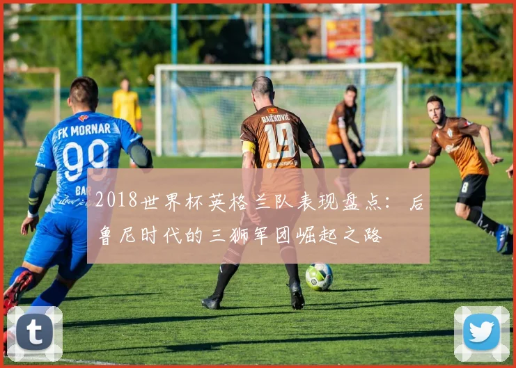 2018世界杯英格兰队表现盘点：后鲁尼时代的三狮军团崛起之路